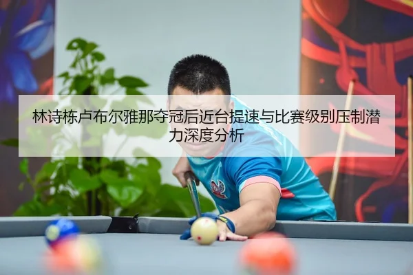 林诗栋卢布尔雅那夺冠后近台提速与比赛级别压制潜力深度分析