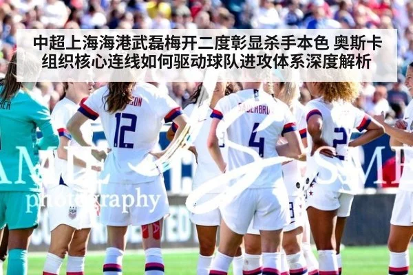 中超上海海港武磊梅开二度彰显杀手本色 奥斯卡组织核心连线如何驱动球队进攻体系深度解析